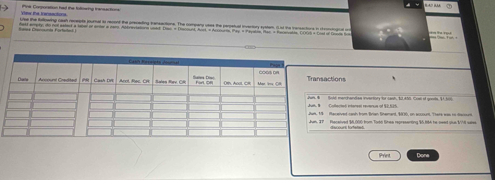 B:47 AM
Pink Corporation had the following transactions:
View the transactions.
Use the following cash receipts journal to record the preceding transactions. The company uses the perpetual inventory system. (List the transactions in chronological ord ave the inpul
Sales Discounts Forfeited.) neld empty, do not select a label or enter a zero. Abbreviations used: Disc. = Discount, Acct. = Accounts, Pay. = Payable, Rec. = Receivable, COGS = Cost of Goods Sol ies Diso. Fort 
ctions
Sold merchandise inventory for cash, $2,450. Cost of goods. $1.500.
Collected interest revenue of $2,525
Received cash from Brian Sherrard, $930, on account. There was no discount.
Received $6,000 from Todd Shea representing $5,884 he owed plus $116 sales
discount forfeited
Print Done