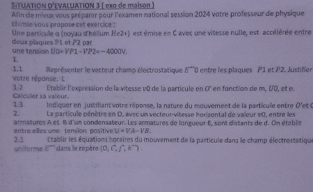 SITUATION D'EVALUATION 3 ( exo de maison ) 
Afin de mieux vous préparer pour l'examen national session 2024 votre professeur de physique 
chimie vous propose cet exercice : 
Une particule α (noyau d'hélium He2+) est émise en C avec une vitesse nulle, est- accélérée entre 
deux plaques P1 et P2 par 
une tension U0=VP1-VP2=-4000V. 
1. 
1.1 Représenter le vecteur champ électrostatique E^* *0 entre les plaques P1 et P2. Justifler 
votre réponse. L 
1.2 Établir l'expression de la vitesse v0 de la particule en O' en fonction de m, VO, et e 
Calculer sa valeur. 
1.3 Indiquer en justifiant votre réponse, la nature du mouvement de la particule entre O'et C
2. La particule pénètre en O, avec un vecteur-vitesse horizontal de valeur v0, entre les 
armatures A et B d'un condensateur. Les armatures de longueur 8, sont distants de d. On établit 
entre elles une tension positive U=VA-VB. 
2.1 Etablir les équations horaires du mouvement de la particule dans le champ électrostatique 
uniforme E^(to) dans le repère (0,hat i,hat j,hat k).