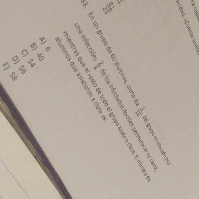 na capa
Icidad. ¿Cuánto aceite
. En un grupo de 60 alumnos, cierto d  1/10  del grupo es atacado po
hat I
una infección N/m é los infectados deciden permanecer en cam
 81/25 
entras que el resto de todo el grupo asiste a clase. El númer
umnos que asistieron a clase e
A) 6
B) 40
C) 54
D) 56
E) 58