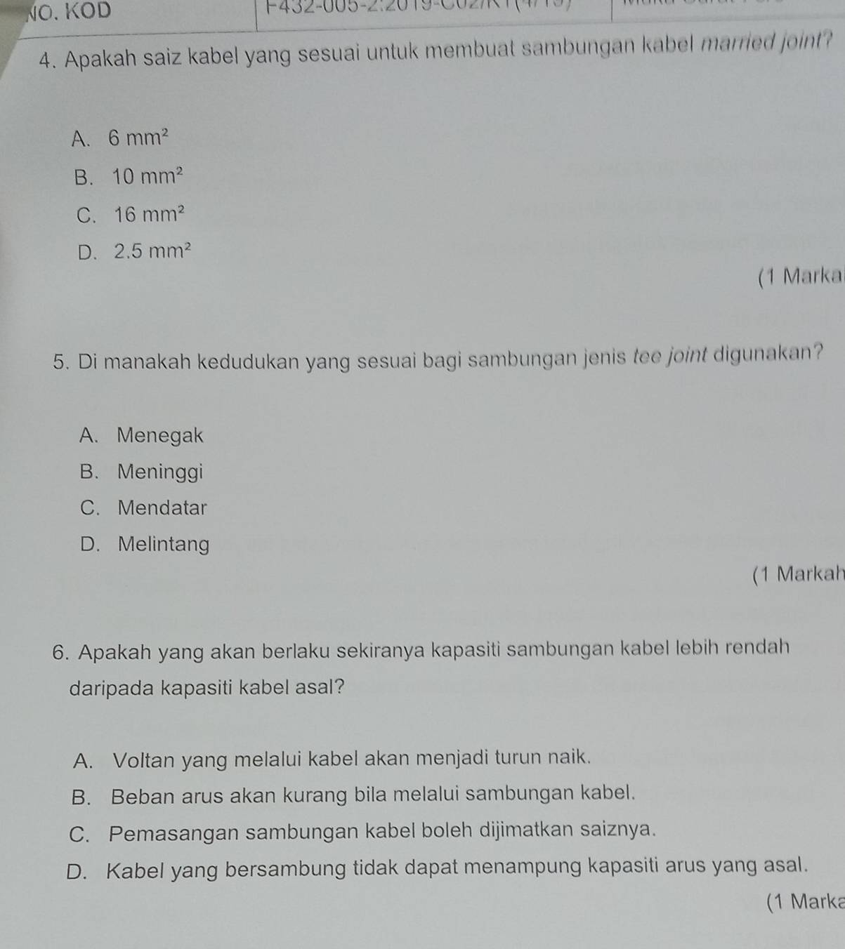 NÖ. KOD F432-005-2:2019-C0
4. Apakah saiz kabel yang sesuai untuk membuat sambungan kabel married joint?
A. 6mm^2
B. 10mm^2
C. 16mm^2
D. 2.5mm^2
(1 Markai
5. Di manakah kedudukan yang sesuai bagi sambungan jenis tee joint digunakan?
A. Menegak
B. Meninggi
C. Mendatar
D. Melintang
(1 Markah
6. Apakah yang akan berlaku sekiranya kapasiti sambungan kabel lebih rendah
daripada kapasiti kabel asal?
A. Voltan yang melalui kabel akan menjadi turun naik.
B. Beban arus akan kurang bila melalui sambungan kabel.
C. Pemasangan sambungan kabel boleh dijimatkan saiznya.
D. Kabel yang bersambung tidak dapat menampung kapasiti arus yang asal.
(1 Marka