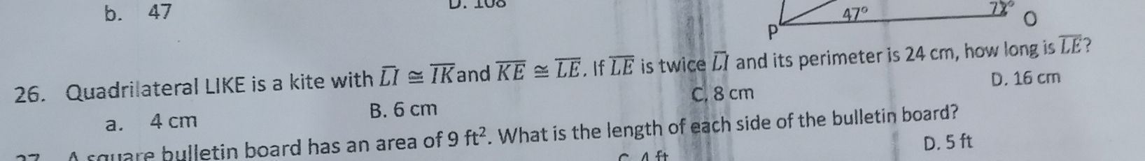 108
b. 47 
26. Quadrilateral LIKE is a kite with overline LI≌ overline IK and overline KE≌ overline LE. If overline LE is twice overline LI and its perimeter is 24 cm, how long is overline LE
D. 16 cm
C. 8 cm
B. 6 cm
a. 4 cm
A square bulletin board has an area of 9ft^2. What is the length of each side of the bulletin board?
D. 5 ft