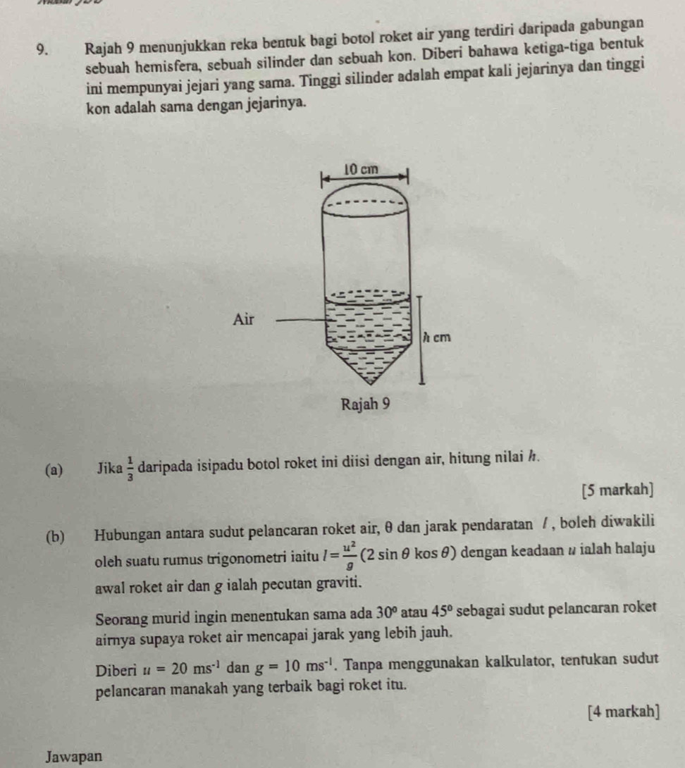 Rajah 9 menunjukkan reka bentuk bagi botol roket air yang terdiri daripada gabungan 
sebuah hemisfera, sebuah silinder dan sebuah kon. Diberi bahawa ketiga-tiga bentuk 
ini mempunyai jejari yang sama. Tinggi silinder adalah empat kali jejarinya dan tinggi 
kon adalah sama dengan jejarinya. 
(a) Jika  1/3  daripada isipadu botol roket ini diisi dengan air, hitung nilai h. 
[5 markah] 
(b) Hubungan antara sudut pelancaran roket air, θ dan jarak pendaratan / , boleh diwakili 
oleh suatu rumus trigonometri iaitu l= u^2/g (2sin θ kosθ ) dengan keadaan ω ialah halaju 
awal roket air dan g ialah pecutan graviti. 
Seorang murid ingin menentukan sama ada 30^o atau 45° sebagai sudut pelancaran roket 
airnya supaya roket air mencapai jarak yang lebih jauh. 
Diberi u=20ms^(-1) dan g=10ms^(-1). Tanpa menggunakan kalkulator, tentukan sudut 
pelancaran manakah yang terbaik bagi roket itu. 
[4 markah] 
Jawapan