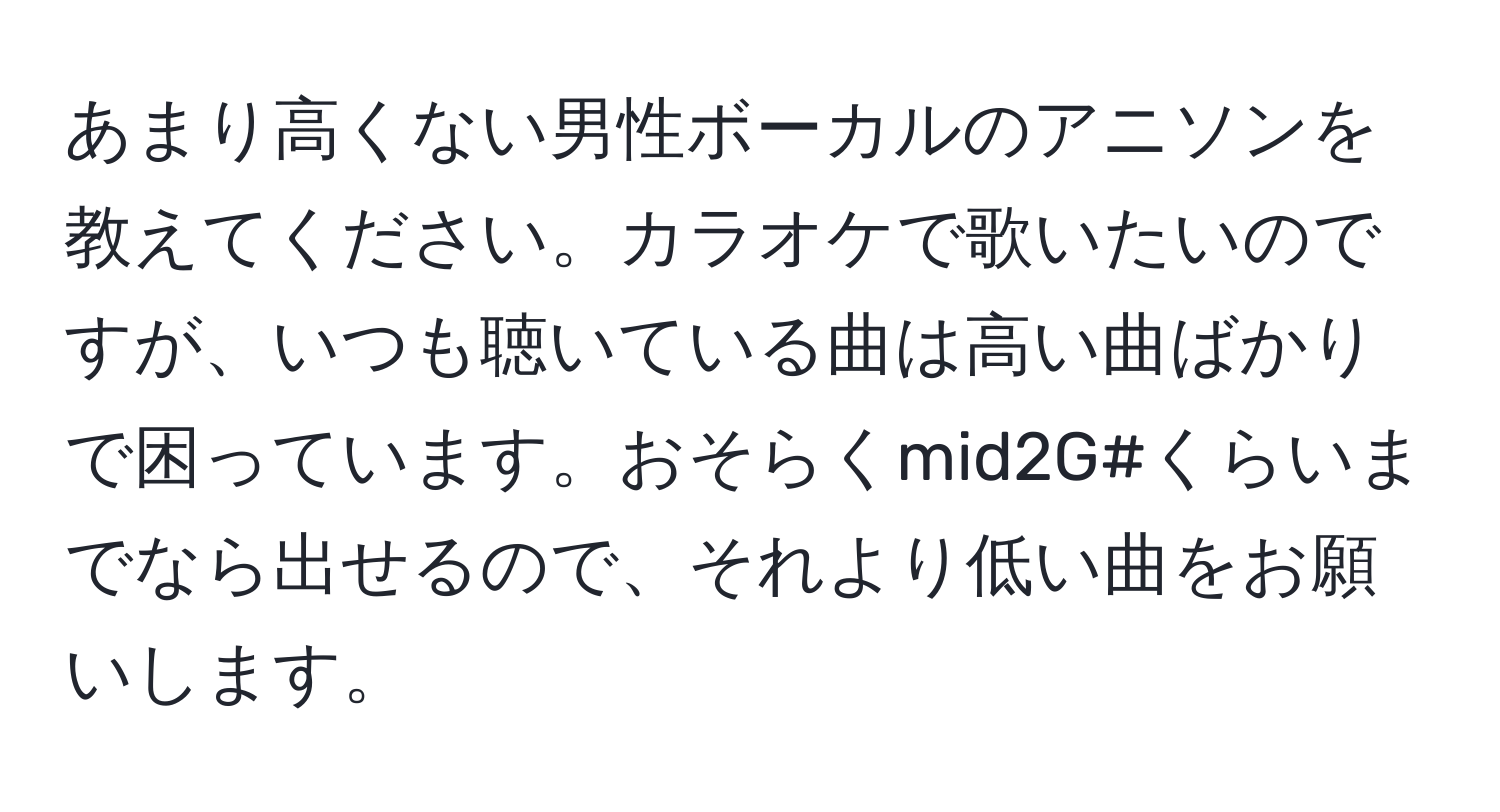 あまり高くない男性ボーカルのアニソンを教えてください。カラオケで歌いたいのですが、いつも聴いている曲は高い曲ばかりで困っています。おそらくmid2G#くらいまでなら出せるので、それより低い曲をお願いします。