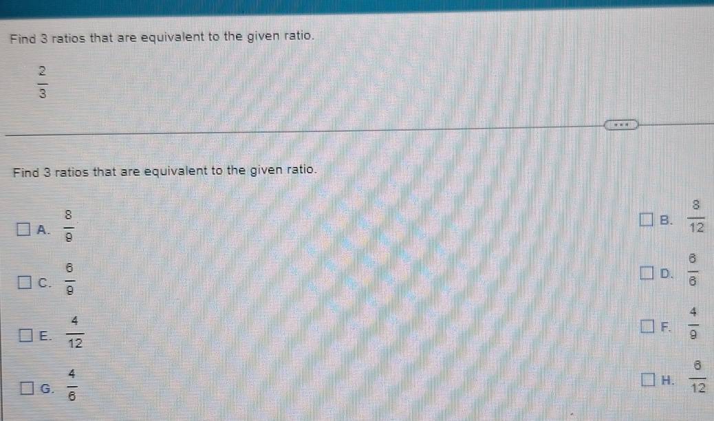 Find 3 ratios that are equivalent to the given ratio.
 2/3 
Find 3 ratios that are equivalent to the given ratio.
A.  8/9 
B.  8/12 
C.  6/9 
D.  6/6 
E.  4/12 
F.  4/9 
G.  4/6 
H.  6/12 