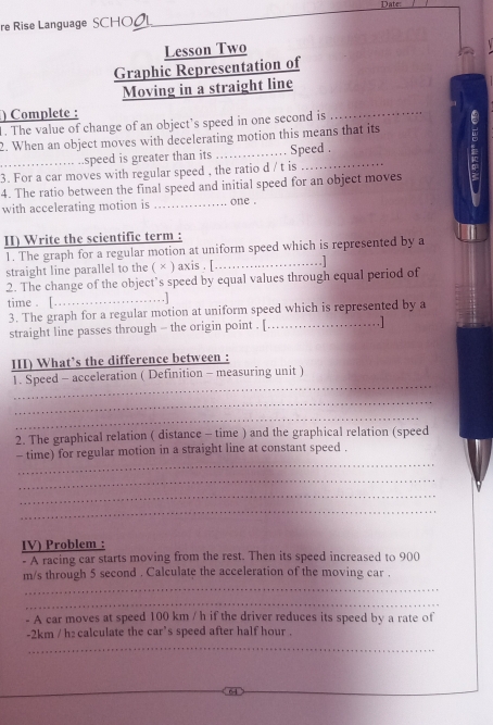 Date: 
re Rise Language SCHO 
Lesson Two 
Graphic Representation of 
Moving in a straight line 
) Complete : 
1. The value of change of an object’s speed in one second is 
_ 
2. When an object moves with decelerating motion this means that its 
.…... ..speed is greater than its 
3. For a car moves with regular speed , the ratio d / t is Speed . 
4. The ratio between the final speed and initial speed for an object moves 
with accelerating motion is _.. one . 
II) Write the scientific term : 
1. The graph for a regular motion at uniform speed which is represented by a 
straight line parallel to the ( × ) axis . [_ 
2. The change of the object’s speed by equal values through equal period of 
time . [._ . 
3. The graph for a regular motion at uniform speed which is represented by a 
straight line passes through - the origin point . [_ .1 
III) What’s the difference between : 
_ 
1. Speed - acceleration ( Definition - measuring unit ) 
_ 
_ 
2. The graphical relation ( distance - time ) and the graphical relation (speed 
_ 
- time) for regular motion in a straight line at constant speed . 
_ 
_ 
_ 
IV) Problem : 
- A racing car starts moving from the rest. Then its speed increased to 900
m/s through 5 second. Calculate the acceleration of the moving car . 
_ 
_ 
- A car moves at speed 100 km / h if the driver reduces its speed by a rate of
-2km / h : calculate the car’s speed after half hour . 
_