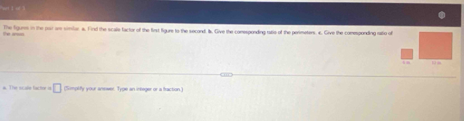 of 3 
the areas The figures in the pair are similar a. Find the scale factor of the first figure to the second, b. Give the corresponding ratio of the perimeters. c. Give the corresponding ratio of 
a. The scale factor is □ (Simplify your answer. Type an integer or a fraction.)