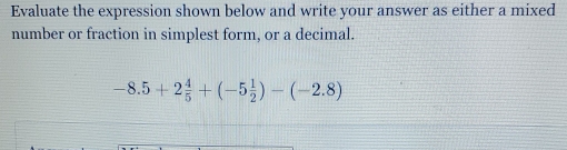 Evaluate the expression shown below and write your answer as either a mixed 
number or fraction in simplest form, or a decimal.
-8.5+2 4/5 +(-5 1/2 )-(-2.8)