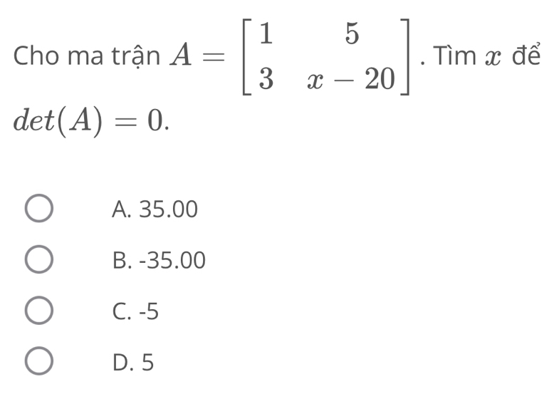 Cho ma trận A=beginbmatrix 1&5 3&x-20endbmatrix. Tìm x để
det(A)=0.
A. 35.00
B. -35.00
C. -5
D. 5