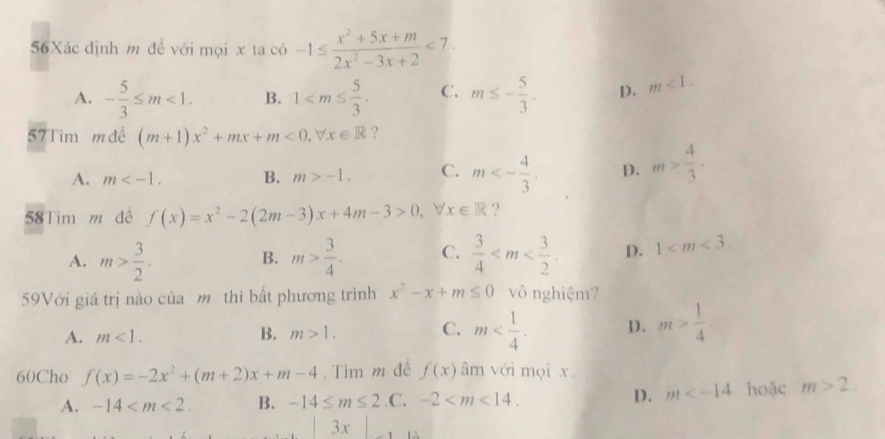 56Xác định m đề với mọi x x1ac6-1≤  (x^2+5x+m)/2x^2-3x+2 <7</tex>.
A. - 5/3 ≤ m<1</tex>. B. 1 . C. m≤ - 5/3 . D. m<1</tex>. 
57Tìm m đề (m+1)x^2+mx+m<0</tex>, forall x∈ R ?
A. m . B. m>-1. C. m<- 4/3 . D. m> 4/3 . 
58Tìm m đề f(x)=x^2-2(2m-3)x+4m-3>0, x∈ R ?
A. m> 3/2 . m> 3/4 . C.  3/4  . D. 1 . 
B.
59Với giá trị nào của m thì bất phương trình x^2-x+m≤ 0 vô nghiệm?
A. m<1</tex>. B. m>1. C. m . D. m> 1/4 . 
60Cho f(x)=-2x^2+(m+2)x+m-4.Tìm m đề f(x) âm với mọi x.
A. -14 . B. -14≤ m≤ 2 .C. -2 . D. m hoặc m>2. 
3x là