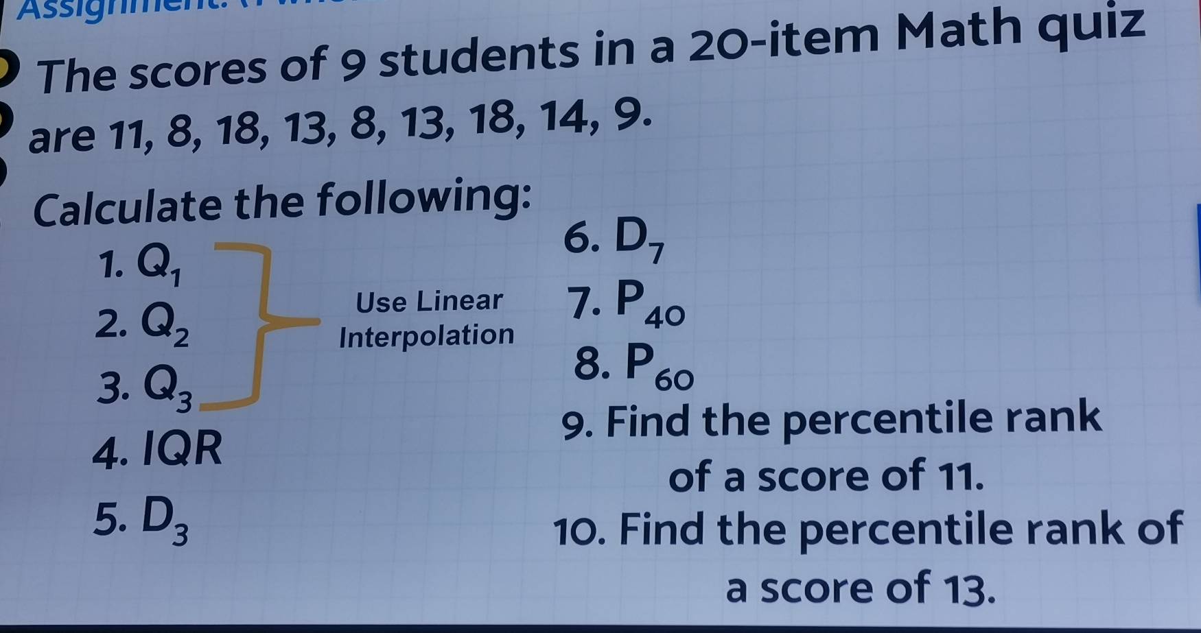 Assignme 
The scores of 9 students in a 20 -item Math quiz 
are 11, 8, 18, 13, 8, 13, 18, 14, 9. 
Calculate the following: 
1. Q_1
6. D_7
2. Q_2
Use Linear 7. P_40
Interpolation 
3. Q_3
8. P_60
9. Find the percentile rank 
4. IQR 
of a score of 11. 
5. D_3
10. Find the percentile rank of 
a score of 13.