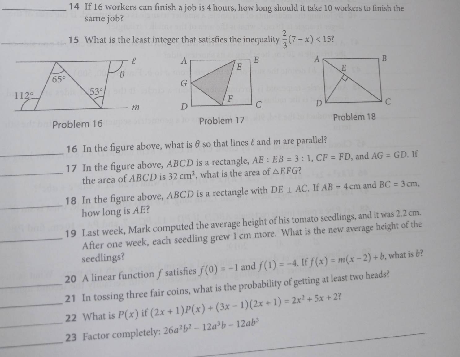 If 16 workers can finish a job is 4 hours, how long should it take 10 workers to finish the 
same job? 
_15 What is the least integer that satisfies the inequality  2/3 (7-x)<15</tex> ?
l
65°
θ
112°
53°
m
Problem 16 Problem 17 Problem 18 
16 In the figure above, what is θ so that lines ℓ and m are parallel? 
_17 In the figure above, ABCD is a rectangle, AE:EB=3:1, CF=FD , and AG=GD. If 
_the area of ABCD is 32cm^2 , what is the area of △ EFG 2 
_ 
18 In the figure above, ABCD is a rectangle with DE⊥ AC. If AB=4cm and BC=3cm, 
how long is AE? 
19 Last week, Mark computed the average height of his tomato seedlings, and it was 2.2 cm. 
_After one week, each seedling grew 1 cm more. What is the new average height of the 
seedlings? 
20 A linear function fsatisfies f(0)=-1 and f(1)=-4. If f(x)=m(x-2)+b , what is b? 
_21 In tossing three fair coins, what is the probability of getting at least two heads? 
_22 What is P(x) if (2x+1)P(x)+(3x-1)(2x+1)=2x^2+5x+2 ? 
_ 
_23 Factor completely: 26a^2b^2-12a^3b-12ab^3