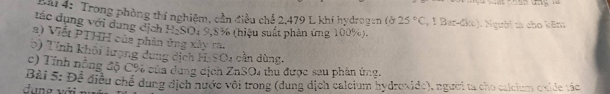 Mệu suất phân tg là 
nai 4: Trong phòng thí nghiệm, cần điều chế 2,479 L khí hydrogen (ở 25°C , 1 Bar-đke). Người ta cho kẽm 
tác dụng với dung địch H₂SO₄ 9,8% (hiệu suất phân ứng 100%). 
a) Viết PTHH của phản ứng xây ra. 
b) Tính khối lượng dung dịch HaSO4 cần dùng. 
c) Tính nồng độ C% của dung dịch ZnSO4 thủ được sau phân ứng. 
Bài 5: Để điều chế dung dịch nước vôi trong (dung dịch calcium hydroxide), người ta cho calcium oxide tác 
đang với