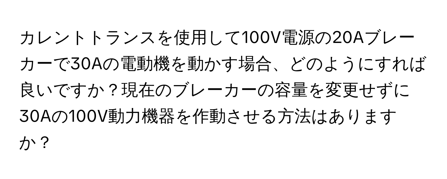 カレントトランスを使用して100V電源の20Aブレーカーで30Aの電動機を動かす場合、どのようにすれば良いですか？現在のブレーカーの容量を変更せずに30Aの100V動力機器を作動させる方法はありますか？