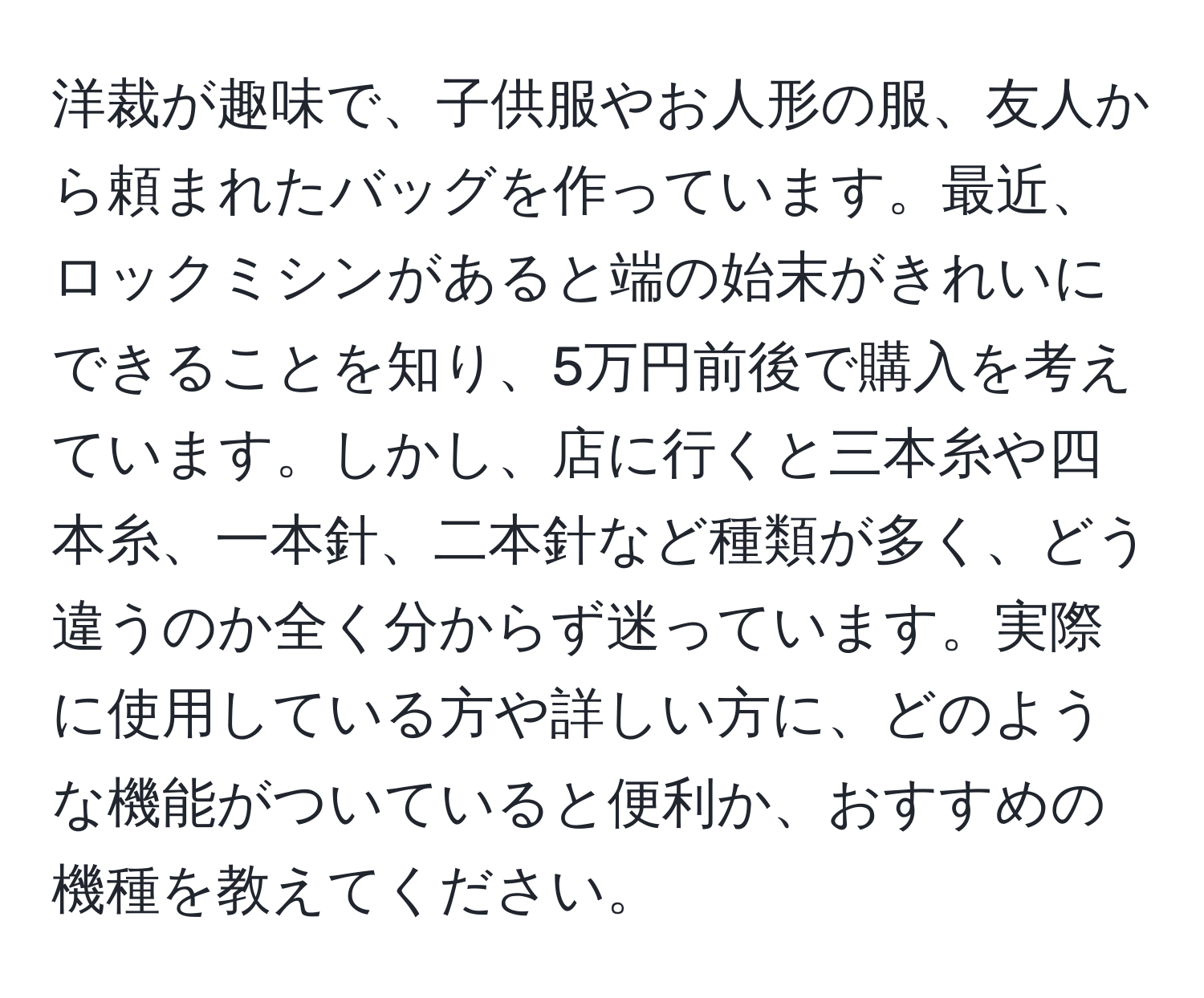 洋裁が趣味で、子供服やお人形の服、友人から頼まれたバッグを作っています。最近、ロックミシンがあると端の始末がきれいにできることを知り、5万円前後で購入を考えています。しかし、店に行くと三本糸や四本糸、一本針、二本針など種類が多く、どう違うのか全く分からず迷っています。実際に使用している方や詳しい方に、どのような機能がついていると便利か、おすすめの機種を教えてください。