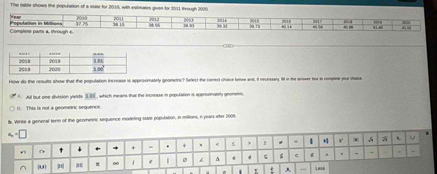 The table shows the population of a state for 2010, with estimates given for 2011 through 2020.
Year 2010 2011 2015
Population in Millions 37.75 38.15 38.55 2012 38.93 2013 2014 39.32 19.73 2017 2018 2019 2020
Complete parts a. through c. 40.14 2016 40.56 40.98 41.40 41 58
How do the results show that the population increase is approximately geometric? Select the correct choice below and, if necessary, fill in the answer box to complete your choice
A All but one division yields 101 , which means that the increase in population is approximately geometric.
B. This is not a geometric sequence.
b. Write a general term of the geometric sequence modeling state population, in millions, n years after 2009.
σ