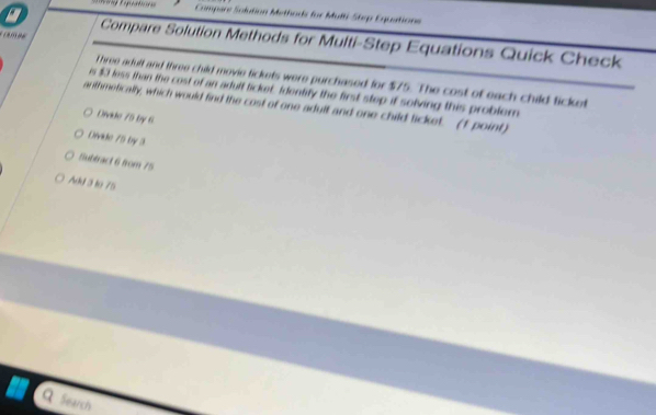 Compare Solution Methods for Mult-Step Eqpations
0 
a Compare Solution Methods for Multi-Step Equations Quick Check
t hree adult and three child movie tickets were purchased for $75. The cost of each child ticket
is $3 less than the cost of an adult ticket. Identity the first step if solving this problern
anthmetically, which would find the cost of one adult and one child licket. (1 point)
Divide 75 by 6
Divide 75 by 3
Bubtract 6 from 75
Add 3 to 75
Q Search