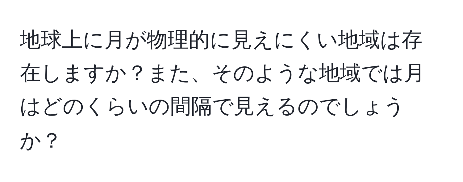 地球上に月が物理的に見えにくい地域は存在しますか？また、そのような地域では月はどのくらいの間隔で見えるのでしょうか？