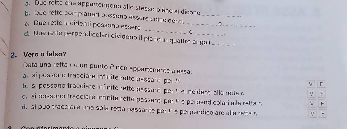 Due rette che appartengono allo stesso piano si dicono
..
_
b. Due rette complanari possono essere coincidenti,_
c. Due rette incidenti possono essere
_
,
_
`
d. Due rette perpendicolari dividono il piano in quattro angoli _.
2. Vero o falso?
Data una retta r e un punto P non appartenente a essa:
a. si possono tracciare infinite rette passanti per P.
√ F
b. si possono tracciare infinite rette passanti per P e incidenti alla retta r.
V F
c. si possono tracciare infinite rette passanti per P e perpendicolari alla retta r.
V F
d. si può tracciare una sola retta passante per P e perpendicolare alla retta r.
V F