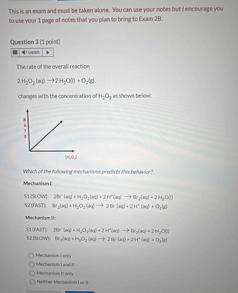 This is an exam and must be taken alone. You can use your notes but I encourage you
to use your 1 page of notes that you plan to bring to Exam 2B.
Question 3 (1 point)
Listen
The rate of the overall reaction
2H_2O_2(aq)to 2H_2O(l)+O_2(g)
changes with the concentration of H_2O_2 as shown below:
Which of the following mechanisms predicts this behavior?
Mechanism I:
S1 (SLOW): 2Br^-(aq)+H_2O_2(aq)+2H^+(aq)to Br_2(aq)+2H_2O(l)
S2 (FAST): Br_2(aq)+H_2O_2(aq)to 2Br^-(aq)+2H^+(aq)+O_2(g)
Mechanism II:
S1 (FAST): 2Br^-(aq)+H_2O_2(aq)+2H^+(aq)to Br_2(aq)+2H_2O(l)
S2 (SLOW): Br_2(aq)+H_2O_2(aq)to 2Br^-(aq)+2H^+(aq)+O_2(g)
Mechanism I only
Mechanism I and II
Mechanism II only
Neither Mechanism I or II