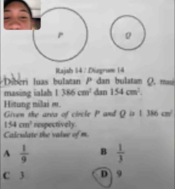 Rajah 14 / Dirgroe (4
Diberi luas bulatan P dan bulatan Q. masi
masing inlah 1386cm^2 dan 154cm^2. 
Hitung nilai m.
Given the area of circle P and Q is 1386cm^2
154cm^3 respectively.
Calculate the value of m.
A  1/9 
B  1/3 
C 3 D 9