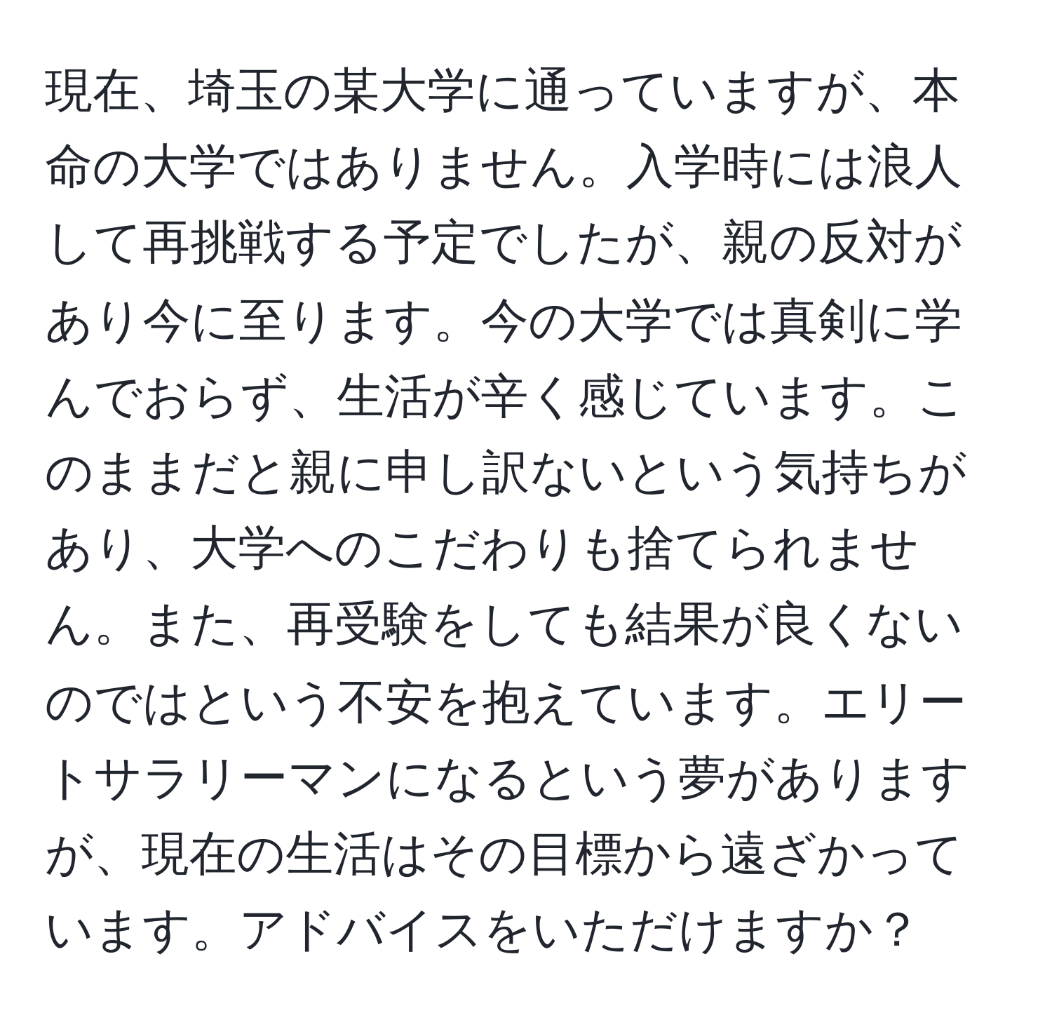 現在、埼玉の某大学に通っていますが、本命の大学ではありません。入学時には浪人して再挑戦する予定でしたが、親の反対があり今に至ります。今の大学では真剣に学んでおらず、生活が辛く感じています。このままだと親に申し訳ないという気持ちがあり、大学へのこだわりも捨てられません。また、再受験をしても結果が良くないのではという不安を抱えています。エリートサラリーマンになるという夢がありますが、現在の生活はその目標から遠ざかっています。アドバイスをいただけますか？