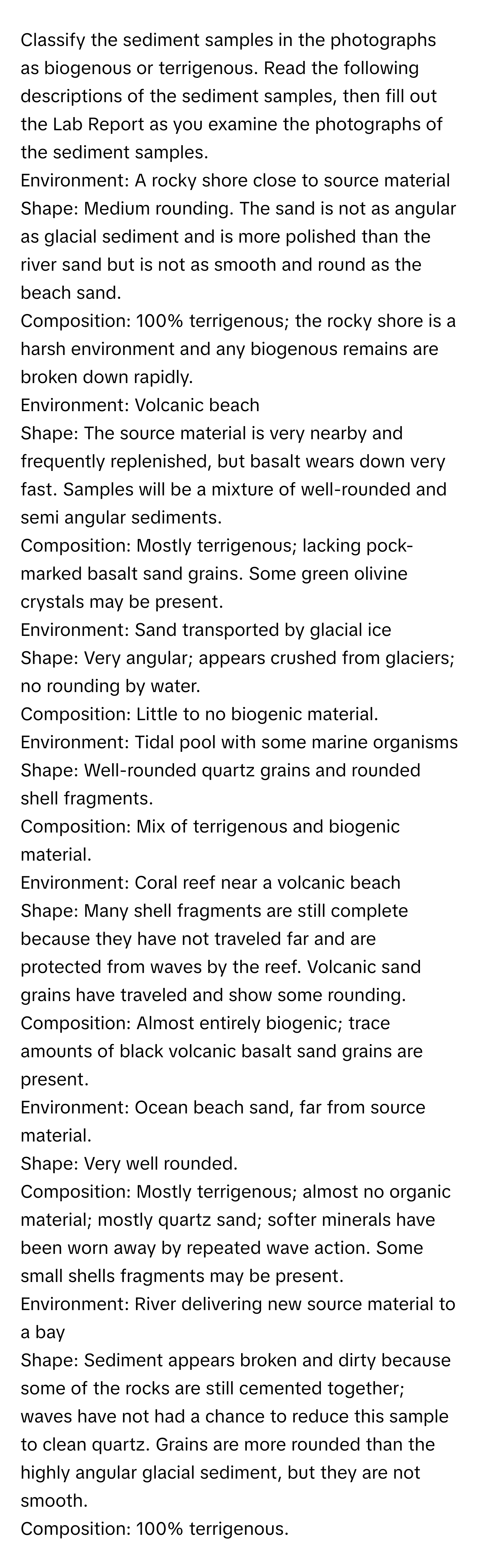 Classify the sediment samples in the photographs as biogenous or terrigenous. Read the following descriptions of the sediment samples, then fill out the Lab Report as you examine the photographs of the sediment samples. 

Environment: A rocky shore close to source material
Shape: Medium rounding. The sand is not as angular as glacial sediment and is more polished than the river sand but is not as smooth and round as the beach sand.
Composition: 100% terrigenous; the rocky shore is a harsh environment and any biogenous remains are broken down rapidly.

Environment: Volcanic beach
Shape: The source material is very nearby and frequently replenished, but basalt wears down very fast. Samples will be a mixture of well-rounded and semi angular sediments.
Composition: Mostly terrigenous; lacking pock-marked basalt sand grains. Some green olivine crystals may be present.

Environment: Sand transported by glacial ice
Shape: Very angular; appears crushed from glaciers; no rounding by water.
Composition: Little to no biogenic material.

Environment: Tidal pool with some marine organisms
Shape: Well-rounded quartz grains and rounded shell fragments.
Composition: Mix of terrigenous and biogenic material.

Environment: Coral reef near a volcanic beach
Shape: Many shell fragments are still complete because they have not traveled far and are protected from waves by the reef. Volcanic sand grains have traveled and show some rounding.
Composition: Almost entirely biogenic; trace amounts of black volcanic basalt sand grains are present.

Environment: Ocean beach sand, far from source material.
Shape: Very well rounded.
Composition: Mostly terrigenous; almost no organic material; mostly quartz sand; softer minerals have been worn away by repeated wave action. Some small shells fragments may be present.

Environment: River delivering new source material to a bay
Shape: Sediment appears broken and dirty because some of the rocks are still cemented together; waves have not had a chance to reduce this sample to clean quartz. Grains are more rounded than the highly angular glacial sediment, but they are not smooth.
Composition: 100% terrigenous.