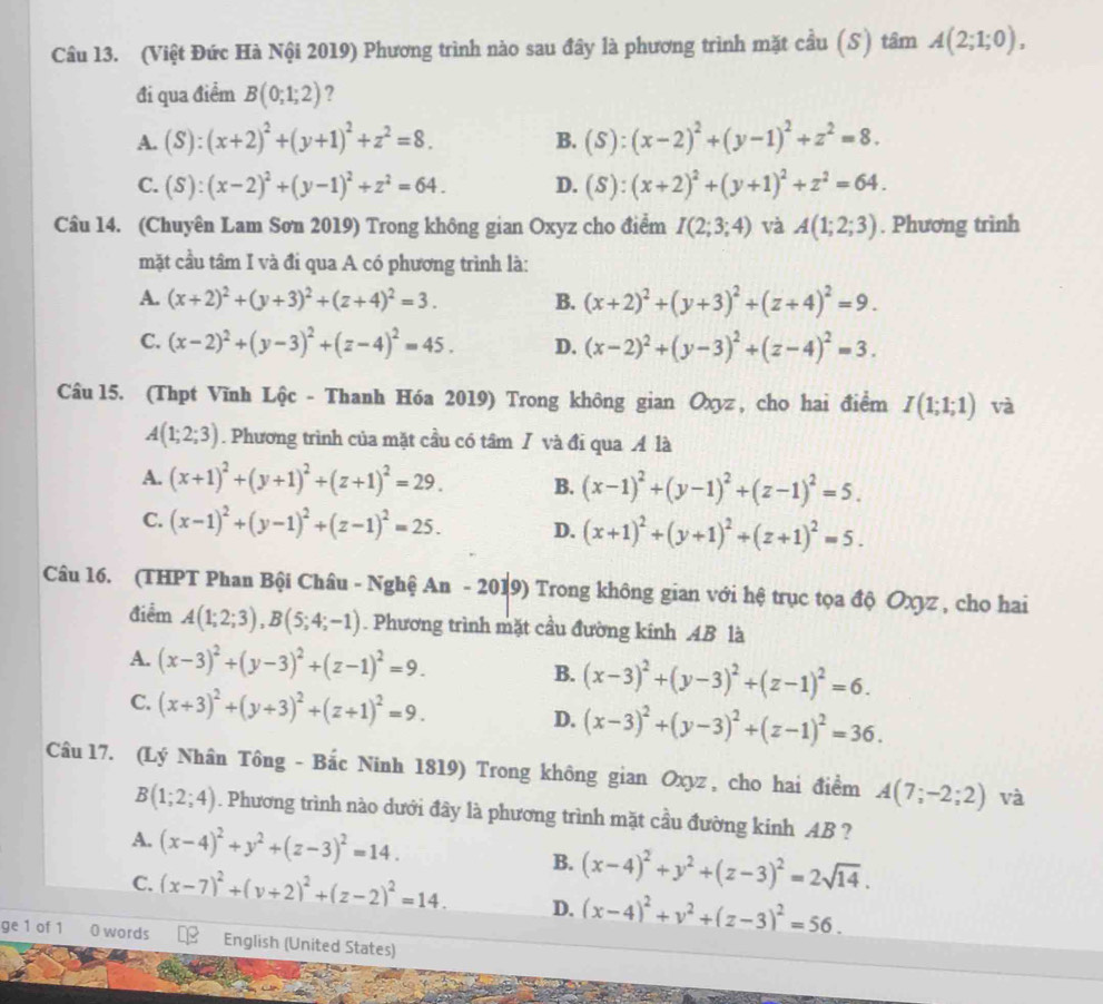 (Việt Đức Hà Nội 2019) Phương trình nào sau đây là phương trình mặt cầu (S) tâm A(2;1;0),
đi qua điểm B(0;1;2) ?
A. (S):(x+2)^2+(y+1)^2+z^2=8. (S):(x-2)^2+(y-1)^2+z^2=8.
B.
C. (S):(x-2)^2+(y-1)^2+z^2=64. D. (S):(x+2)^2+(y+1)^2+z^2=64.
Câu 14. (Chuyên Lam Sơn 2019) Trong không gian Oxyz cho điểm I(2;3;4) và A(1;2;3). Phương trình
mặt cầu tâm I và đi qua A có phương trình là:
A. (x+2)^2+(y+3)^2+(z+4)^2=3. B. (x+2)^2+(y+3)^2+(z+4)^2=9.
C. (x-2)^2+(y-3)^2+(z-4)^2=45. D. (x-2)^2+(y-3)^2+(z-4)^2=3.
Câu 15. (Thpt Vĩnh Lộc - Thanh Hóa 2019) Trong không gian Oxyz , cho hai điểm I(1;1;1) và
A(1;2;3). Phương trình của mặt cầu có tâm / và đi qua Á là
A. (x+1)^2+(y+1)^2+(z+1)^2=29. B. (x-1)^2+(y-1)^2+(z-1)^2=5.
C. (x-1)^2+(y-1)^2+(z-1)^2=25. D. (x+1)^2+(y+1)^2+(z+1)^2=5.
Câu 16. (THPT Phan Bội Châu - Nghệ An -201 9) Trong không gian với hệ trục tọa độ Oxyz , cho hai
điểm A(1;2;3),B(5;4;-1). Phương trình mặt cầu đường kính AB là
A. (x-3)^2+(y-3)^2+(z-1)^2=9. B. (x-3)^2+(y-3)^2+(z-1)^2=6.
C. (x+3)^2+(y+3)^2+(z+1)^2=9. D. (x-3)^2+(y-3)^2+(z-1)^2=36.
Câu 17. (Lý Nhân Tông - Bắc Ninh 1819) Trong không gian Oxyz , cho hai điểm A(7;-2;2) và
B(1;2;4). Phương trình nào dưới đây là phương trình mặt cầu đường kinh AB ?
A. (x-4)^2+y^2+(z-3)^2=14. B. (x-4)^2+y^2+(z-3)^2=2sqrt(14).
C. (x-7)^2+(y+2)^2+(z-2)^2=14. D. (x-4)^2+v^2+(z-3)^2=56.
ge 1 of 1 0 words English (United States)