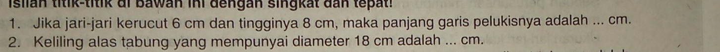 Isiian titik-titik di bawan ini dengan singkat dan tepat! 
1. Jika jari-jari kerucut 6 cm dan tingginya 8 cm, maka panjang garis pelukisnya adalah ... cm. 
2. Keliling alas tabung yang mempunyai diameter 18 cm adalah ... cm.