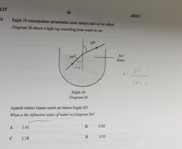 LIT
34
4531/1
3 Rajah 26 menunjukkan perambatan sinar cahaya dari air ke udara.
Diagram 26 shows a light ray travelling from water to air.
65°
Air
50° Water
v_0
Rajah 26
Diagram 26
Apakah indeks biasan untuk air dalam Rajah 26?
What is the refractive index of water in Diagram 26?
A 1.41 B 0.85
D
C 1.18 0.55