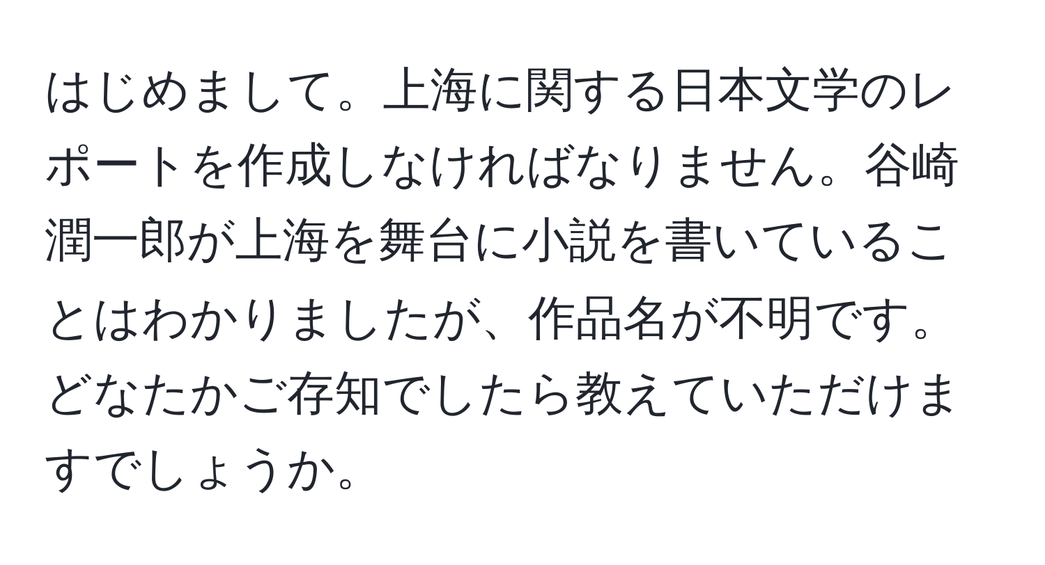 はじめまして。上海に関する日本文学のレポートを作成しなければなりません。谷崎潤一郎が上海を舞台に小説を書いていることはわかりましたが、作品名が不明です。どなたかご存知でしたら教えていただけますでしょうか。