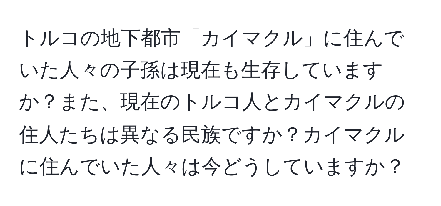 トルコの地下都市「カイマクル」に住んでいた人々の子孫は現在も生存していますか？また、現在のトルコ人とカイマクルの住人たちは異なる民族ですか？カイマクルに住んでいた人々は今どうしていますか？