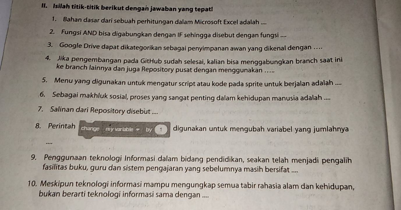 Isilah titik-titik berikut dengan jawaban yang tepat! 
1. Bahan dasar dari sebuah perhitungan dalam Microsoft Excel adalah .... 
2. Fungsi AND bisa digabungkan dengan IF sehingga disebut dengan fungsi .... 
3. Google Drive dapat dikategorikan sebagai penyimpanan awan yang dikenal dengan … 
4. Jika pengembangan pada GitHub sudah selesai, kalian bisa menggabungkan branch saat ini 
ke branch lainnya dan juga Repository pusat dengan menggunakan ….. 
5. Menu yang digunakan untuk mengatur script atau kode pada sprite untuk berjalan adalah .... 
6. Sebagai makhluk sosial, proses yang sangat penting dalam kehidupan manusia adalah .... 
7. Salinan dari Repository disebut .... 
8. Perintah change my variable by ( 1 ) digunakan untuk mengubah variabel yang jumlahnya 
... 
9. Penggunaan teknologi Informasi dalam bidang pendidikan, seakan telah menjadi pengalih 
fasilitas buku, guru dan sistem pengajaran yang sebelumnya masih bersifat .... 
10. Meskipun teknologi informasi mampu mengungkap semua tabir rahasia alam dan kehidupan, 
bukan berarti teknologi informasi sama dengan ....