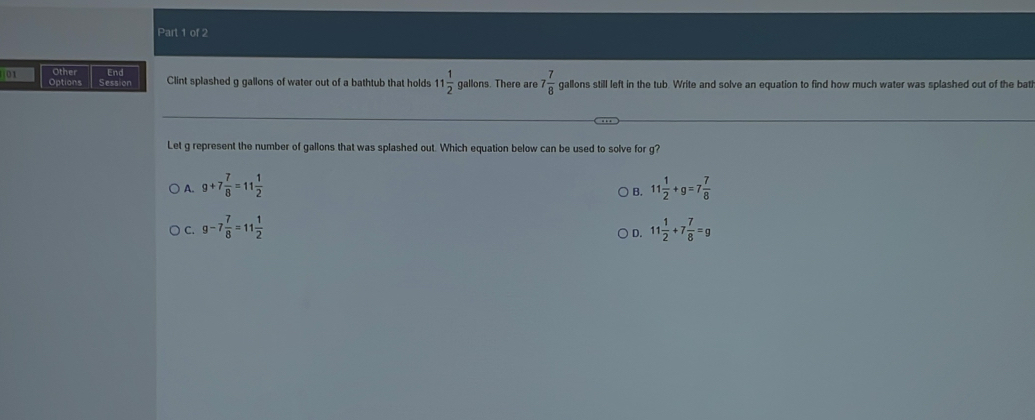 Other End
01 Options Session Clint splashed g gallons of water out of a bathtub that holds 11 1/2  gallons. There are 7 7/8  gallons still left in the tub. Write and solve an equation to find how much water was splashed out of the bath
Let g represent the number of gallons that was splashed out. Which equation below can be used to solve for g?
A. 9+7 7/8 =11 1/2  11 1/2 +g=7 7/8 
B.
C. g-7 7/8 =11 1/2  11 1/2 +7 7/8 =g
D.