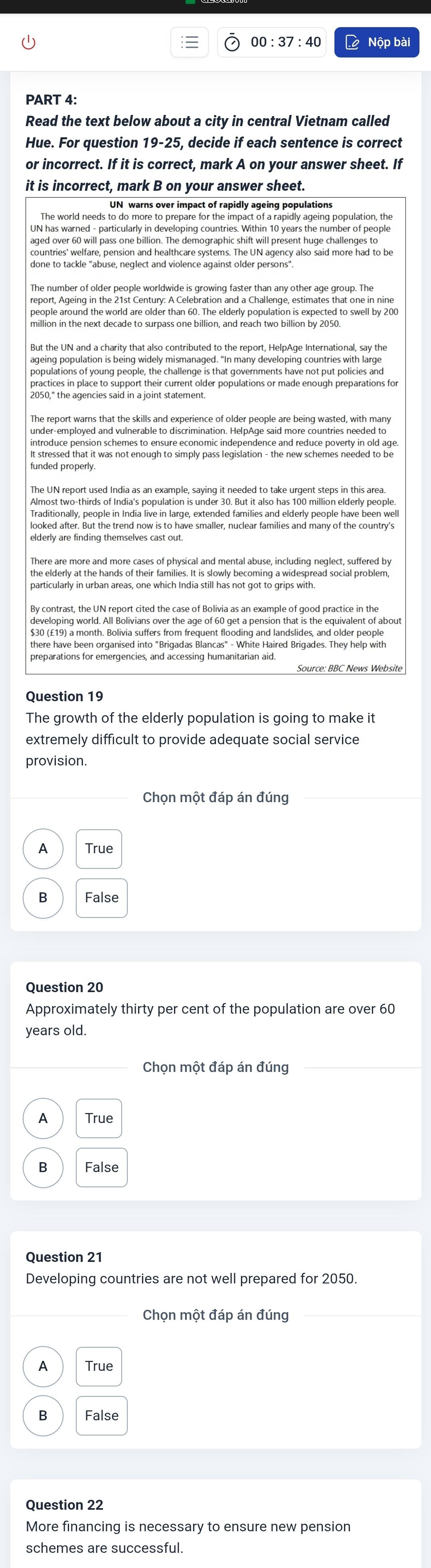 00:37:40 L Nộp bài
PART 4:
Read the text below about a city in central Vietnam called
Hue. For question 19-25, decide if each sentence is correct
or incorrect. If it is correct, mark A on your answer sheet. If
it is incorrect, mark B on your answer sheet.
UN warns over impact of rapidly ageing populations
The world needs to do more to prepare for the impact of a rapidly ageing population, the
UN has warned - particularly in developing countries. Within 10 years the number of people
aged over 60 will pass one billion. The demographic shift will present huge challenges to
done to tackle "abuse, neglect and violence against older persons".
The number of older people worldwide is growing faster than any other age group. The
report, Ageing in the 21st Century: A Celebration and a Challenge, estimates that one in nine
million in the next decade to surpass on bilion elderly populasion is expected to swell by 200
But the UN and a charity that also contributed to the report, HelpAge International, say the
ageing population is being widely mismanaged. "In many developing countries with large
populations of young people, the challenge is that governments have not put policies and
practices in place to support their current older populations or made enough preparations for
inundlied nhatia ned hat enough to eimonyoli indeg enden s and re uke hey ne ho nid ag 
funded properly.
The UN report used India as an example, saying it needed to take urgent steps in this area.
Almost two-thirds of India's population is under 30. But it also has 100 million elderly people.
looked after. But the trend now is to have smaller, nuclear families and many of the country's
elderly are finding themselves cast out
There are more and more cases of physical and mental abuse, including neglect, suffered by
the elderly at the hands of their families. It is slowly becoming a widespread social problem,
particularly in urban areas, one which India still has not got to grips with
By contrast, the UN report cited the case of Bolivia as an example of good practice in the
developing world. All Bolivians over the age of 60 get a pension that is the equivalent of about
$30 (£19) a month. Bolivia suffers from frequent flooding and landslides, and older people
Source: BBC News Website
Question 19
The growth of the elderly population is going to make it
extremely difficult to provide adequate social service
provision.
Chọn một đáp án đúng
A True
B False
Question 20
Approximately thirty per cent of the population are over 60
years old.
Chọn một đáp án đúng
A True
B False
Question 21
Developing countries are not well prepared for 2050.
Chọn một đáp án đúng
A True
B False
Question 22
More financing is necessary to ensure new pension
schemes are successful.