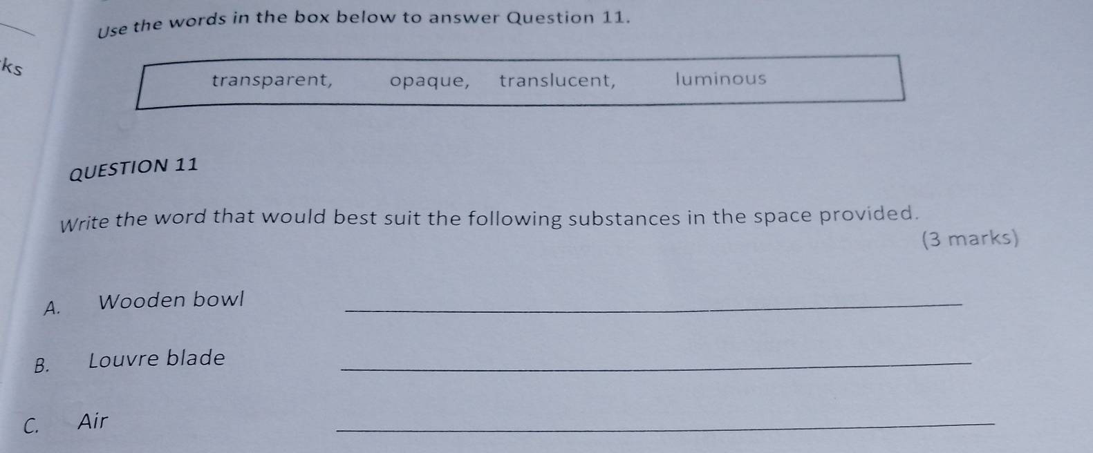 Use the words in the box below to answer Question 11.
ks
transparent, opaque, translucent, luminous
QUESTION 11
Write the word that would best suit the following substances in the space provided.
(3 marks)
A. Wooden bowl_
B. Louvre blade_
C. Air
_