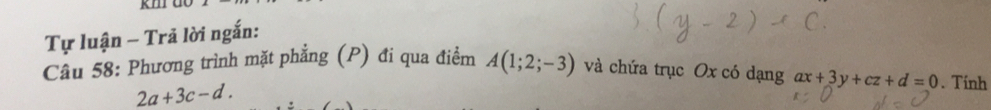 kmr do 
Tự luận - Trã lời ngắn: 
Cầu 58: Phương trình mặt phẳng (P) đi qua điểm A(1;2;-3) và chứa trục Ox có dạng ax+3y+cz+d=0. Tinh
2a+3c-d.