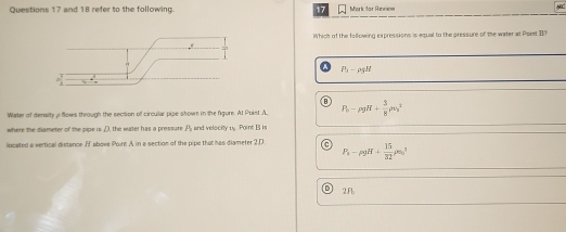 and 18 refer to the following. 17 Mark far Rinnew
Which of the following expressions is equal to the pressure of the water at Poiet BI
P_1-rho gH
Water of density p flows through the section of circular pipe shown in the figure. At Poist A P_0-rho gH+ 3/8 rho v_0^(2
where the diameter of the pipe is D, the water has a pressure A and velocity u. Point B is
located a vertical distance If above Point A in a section of the pipe that has diameter 2.D. C P_i)-rho gH+ 15/32 rho s_0^2
D 2F