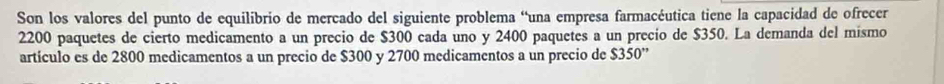 Son los valores del punto de equilíbrio de mercado del siguiente problema “una empresa farmacéutica tiene la capacidad de ofrecer
2200 paquetes de cierto medicamento a un precio de $300 cada uno y 2400 paquetes a un precio de $350. La demanda del mismo 
artículo es de 2800 medicamentos a un precio de $300 y 2700 medicamentos a un precio de $350 ”