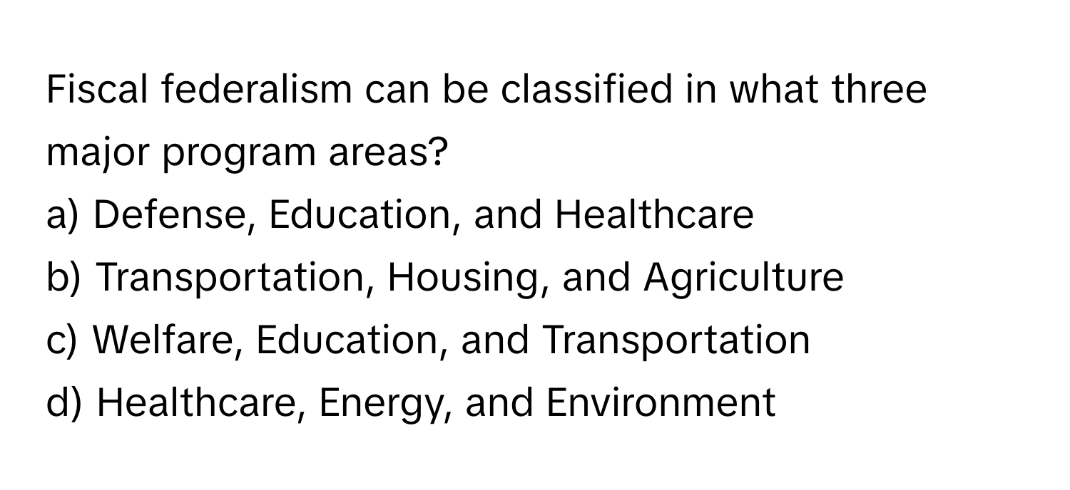 Fiscal federalism can be classified in what three major program areas?

a) Defense, Education, and Healthcare 
b) Transportation, Housing, and Agriculture 
c) Welfare, Education, and Transportation 
d) Healthcare, Energy, and Environment