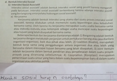 Bentuk Interaksi Sosial
1) Interaksi Sosial Asosiatif
Interaksi sosial asosiatif adalah bentuk interaksi sosial yang positif karena mengarah
pada kesatuan. Interaksi sosial asosiatif berkembang karena adanya interaksi positif
yang berlangsung antarpelaku hubungan sosial asosiatif.
a) Kerjasama
Kerjasama adalah bentuk interaksi yang utama dari suatu proses interaksi sosial
asosiatif, karena dilakukan untuk memenuhi suatu kepentingan atau kebutuhan
bersama-sama. Oleh karena itu kerjasama merupakan suatu usaha bersama-sama
atau individu-individu atau kelompok sebagai usaha mencapai suatu kepentingan
atau tujuan yang telah disepakati bersama-sama.
Beberapa bentuk dari kerjasama diantaranya adalah 1) Bargaining adalah bentuk
kerjasama dengan melakukan perjanjian untuk pertukaran barang atau jasa diantara
organisasi-organisasi, baik dua pihak atau lebih; 2) Coalition (Koalisi), merupakan
bentuk kerja sama yang penggabungan antara organisasi dua atau lebih yang
berusaha dalam mencapai tujuan bersama yang telah disepakati; 3) Joint Venture
adalah kerjasama dalam bentuk pendirian atau penyelesaian dalam suatu proyek-
proyek yang dirancang sebelumnya; 4) Cooptation (Kooptasi) merupakan
penerimaan suatu unsur yang baru dalam suatu kepemimpinan baru di dalam suatu
organisasi atau aktivitas politik.
[1M-O