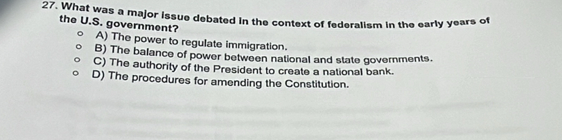 What was a major issue debated in the context of federalism in the early years of
the U.S. government?
A) The power to regulate immigration.
B) The balance of power between national and state governments.
C) The authority of the President to create a national bank.
D) The procedures for amending the Constitution.