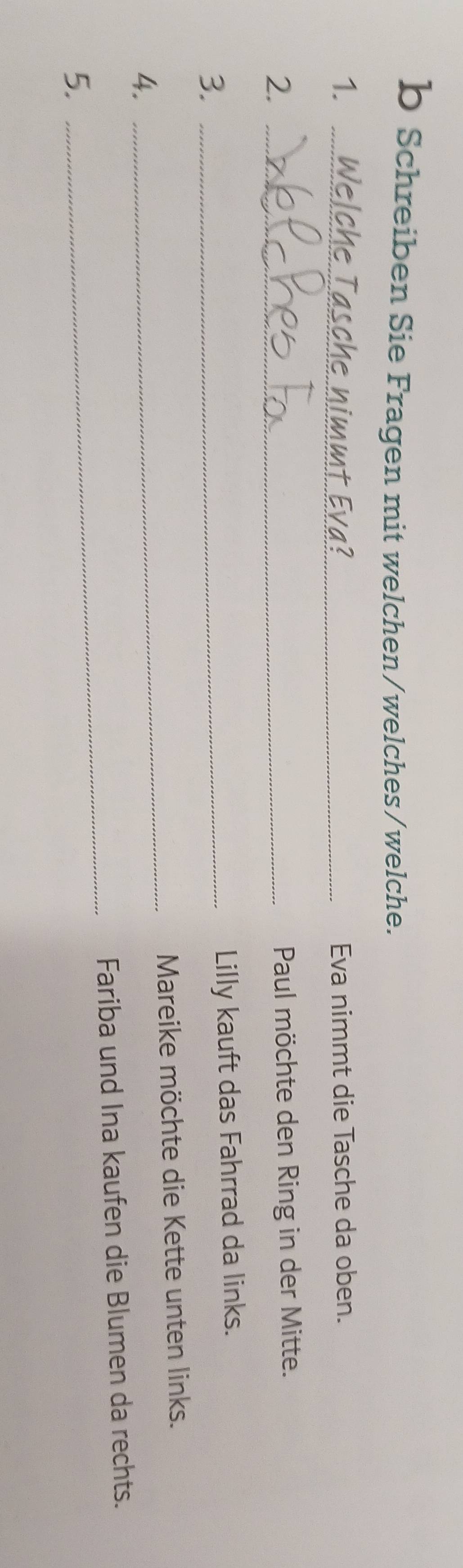 Schreiben Sie Fragen mit welchen/welches/welche. 
1. Welche Tasche nimmt Eva? Eva nimmt die Tasche da oben. 
2._ 
Paul möchte den Ring in der Mitte. 
3._ 
Lilly kauft das Fahrrad da links. 
Mareike möchte die Kette unten links. 
4. 
_ 
_ 
Fariba und Ina kaufen die Blumen da rechts. 
5.