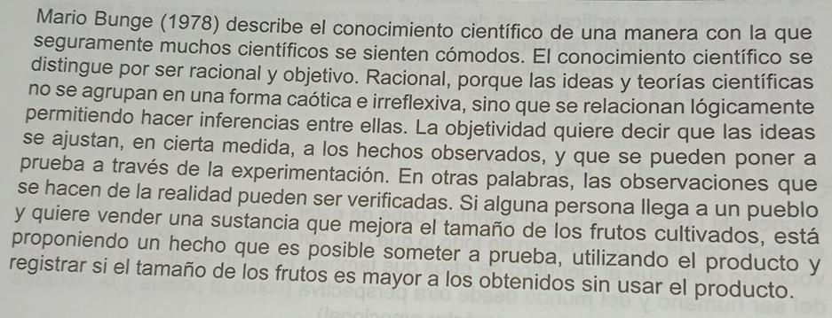 Mario Bunge (1978) describe el conocimiento científico de una manera con la que 
seguramente muchos científicos se sienten cómodos. El conocimiento científico se 
distingue por ser racional y objetivo. Racional, porque las ideas y teorías científicas 
no se agrupan en una forma caótica e irreflexiva, sino que se relacionan lógicamente 
permitiendo hacer inferencias entre ellas. La objetividad quiere decir que las ideas 
se ajustan, en cierta medida, a los hechos observados, y que se pueden poner a 
prueba a través de la experimentación. En otras palabras, las observaciones que 
se hacen de la realidad pueden ser verificadas. Si alguna persona llega a un pueblo 
y quiere vender una sustancia que mejora el tamaño de los frutos cultivados, está 
proponiendo un hecho que es posible someter a prueba, utilizando el producto y 
registrar si el tamaño de los frutos es mayor a los obtenidos sin usar el producto.