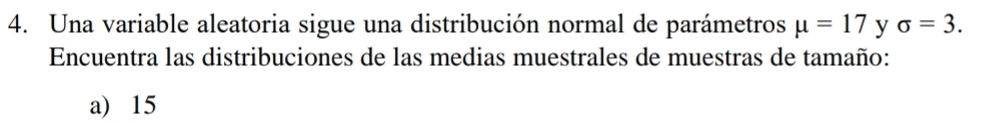 Una variable aleatoria sigue una distribución normal de parámetros mu =17 y sigma =3. 
Encuentra las distribuciones de las medias muestrales de muestras de tamaño:
a) 15