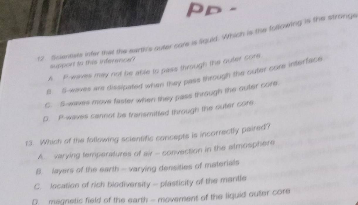 PD -
12. Scientists infer that the earth's outer core is liquid. Which is the following is the stronge
support to this inference?
A. P -waves may not be able to pass through the outer core
B. S-waves are dissipated when they pass through the outer core interface
C. S-waves move faster when they pass through the outer core
D. P -waves cannot be transmitted through the outer cors
13. Which of the following scientific concepts is incorrectly paired?
A. varying temperatures of air - convection in the atmosphere
B. layers of the earth - varying densities of materials
C. location of rich biodiversity - plasticity of the mantle
D. madnetic field of the earth - movement of the liquid outer core