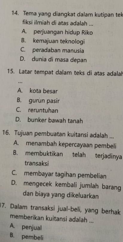 Tema yang diangkat dalam kutipan tek
fiksi ilmiah di atas adalah ...
A. perjuangan hidup Riko
B. kemajuan teknologi
C. peradaban manusia
D. dunia di masa depan
15. Latar tempat dalam teks di atas adalah
…
A. kota besar
B. gurun pasir
C. reruntuhan
D. bunker bawah tanah
16. Tujuan pembuatan kuitansi adalah ...
A. menambah kepercayaan pembeli
B. membuktikan telah terjadinya
transaksi
C. membayar tagihan pembelian
D. mengecek kembali jumlah barang
dan biaya yang dikeluarkan
17. Dalam transaksi jual-beli, yang berhak
memberikan kuitansi adalah ...
A. penjual
B. pembeli