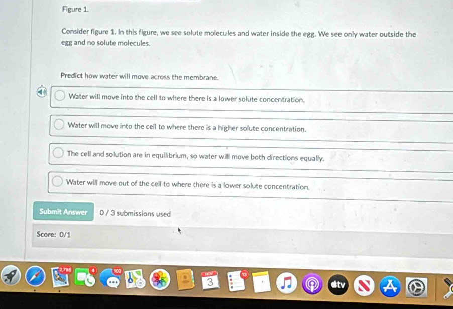 Figure 1.
Consider figure 1. In this figure, we see solute molecules and water inside the egg. We see only water outside the
egg and no solute molecules.
Predict how water will move across the membrane.
a Water will move into the cell to where there is a lower solute concentration.
Water will move into the cell to where there is a higher solute concentration.
The cell and solution are in equilibrium, so water will move both directions equally.
Water will move out of the cell to where there is a lower solute concentration.
Submit Answer 0 / 3 submissions used
Score: 0/1
3