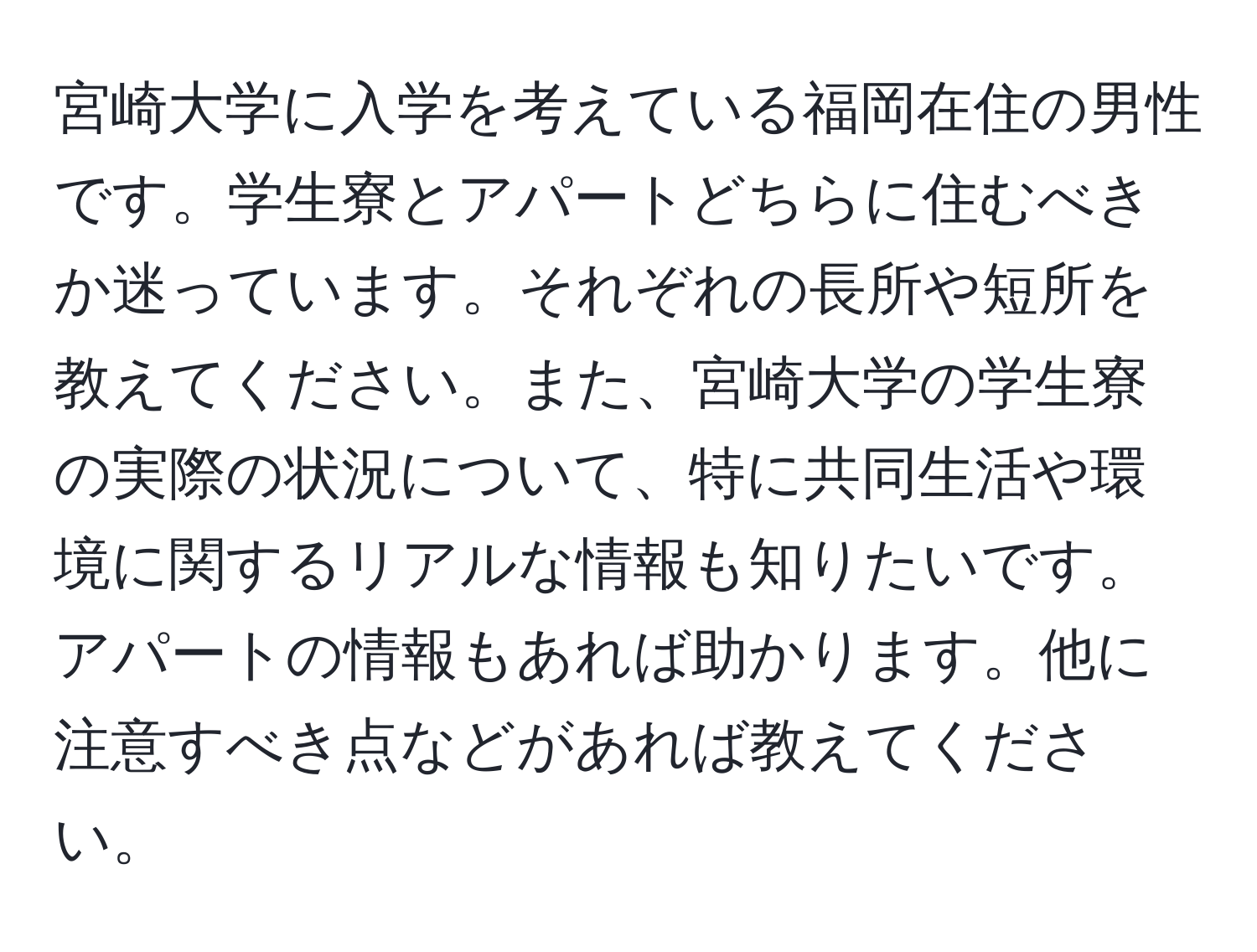 宮崎大学に入学を考えている福岡在住の男性です。学生寮とアパートどちらに住むべきか迷っています。それぞれの長所や短所を教えてください。また、宮崎大学の学生寮の実際の状況について、特に共同生活や環境に関するリアルな情報も知りたいです。アパートの情報もあれば助かります。他に注意すべき点などがあれば教えてください。