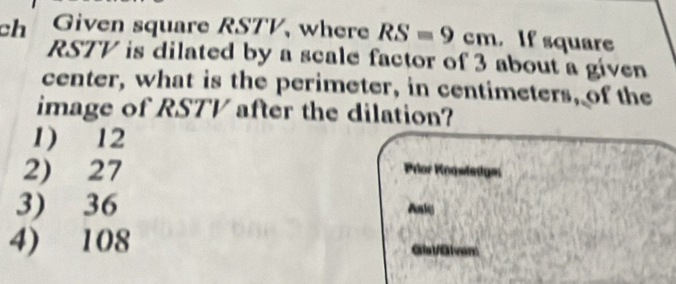 chú Given square RSTV, where RS=9cm. If square
RSTV is dilated by a scale factor of 3 about a given
center, what is the perimeter, in centimeters, of the
image of RSTV after the dilation?
1) 12
2) 27 Prlor Koqwledges
3) 36 Asly
4) 108 Glst /Slven