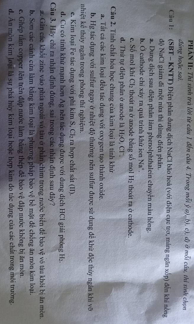 PHAN II: Thí sinh trà lời từ câu 1 đến câu 4. Trong mỗi ý a), b), c), d) ở mỗi câu, thí sinh chọn
đúng hoặc sai.
Câu 1: (SBT - KNTT) Điện phân dung dịch NaCl bão hoà (với điện cực trơ, màng ngăn xốp) đến khi nồng
độ NaCl giảm đi một nửa thì dừng điện phân.
a. Dung dịch sau điện phân làm phenolphthalein chuyền màu hồng.
b. Ở cathode chỉ xảy ra quá trình khử ion Na^+.
c. Số mol khí Cl_2 thoát ra ở anode bằng số mol H_2 thoát ra ở cathode.
d. Thứ tự điện phân ở anode là H_2O , Cl.
Câu 2. Tính chất hóa học chung của kim loại là tính khử
a. Tất cả các kim loại đều tác dụng với oxygen tạo thành oxide.
b. Hg tác dụng với sulfur ngay ở nhiệt độ thường nên sulfur được sử dụng để khử độc thủy ngân khi vỡ
nhiệt kế thủy ngân trong phòng thí nghiệm.
c. Kim loại Fe tác dụng với phi kim S, Cl_2 ra hợp chất sắt (II).
d. Cu có tính khử mạnh hơn Ag nên tác dụng được với dung dịch HCl giải phóng H_2
Câu 3. Hãy chỉ ra nhận định đúng, sai trong các nhận định sau đây?
a. Gắn các khối zinc vào phía ngoài vô tàu ở phần chìm trong nước biển để bảo vệ vỏ tàu khỏi bị ăn mòn.
b. Sơn các cánh cửa làm bằng kim loại là phương pháp bảo vệ bề mặt để chống ăn mòn kim loại.
c. Ghép tẩm copper lên trên đập nước làm bằng thép để bảo vệ đập nước không bị ăn mòn.
d. Ăn mòn kim loại là sự phá hủy kim loại hoặc hợp kim do tác dụng của các chất trong môi trường.